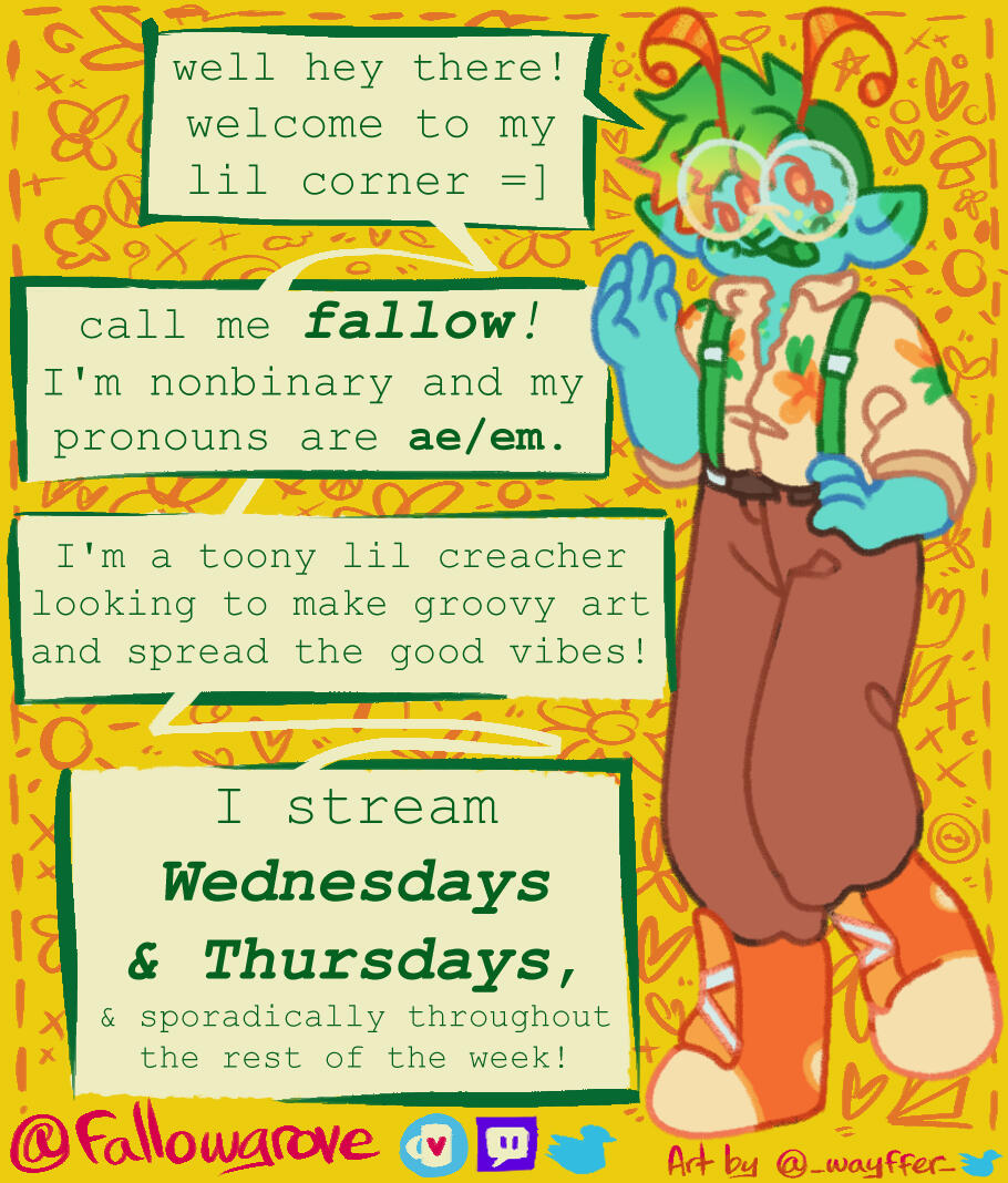 Well hey there! Welcome to my lil corner =] call me Fallow! I'm nonbinary and my pronouns are ae/em. I'm a toony lil creacher looking to make groovy art and spread the good vibes! I stream Wednesdays & Thursdays!